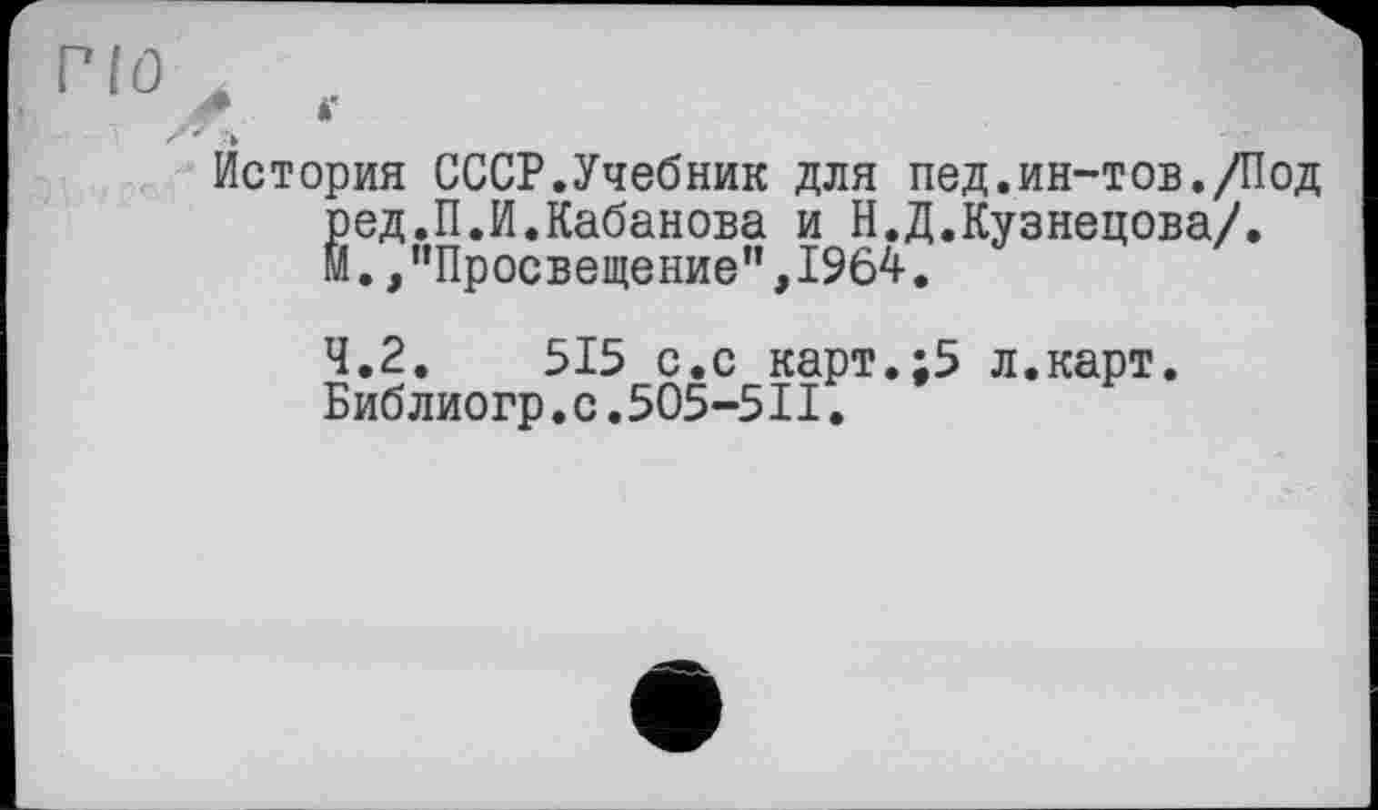 ﻿lû л
* *'
История СССР.Учебник для пед.ин-тов./Под ред.П.И.Кабанова и Н.Д.Кузнецова/. И.,"Просвещение",1964.
4.2.	515 с.с карт.;5 л.карт.
Библиогр.с.505-5II.